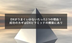 DXがうまくいかないたった1つの理由！成功のカギはDXピラミッドの構築にあり