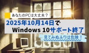 あなたのPCは大丈夫？2025年10月14日でWindows10サポート終了。見てみぬふりは危険！